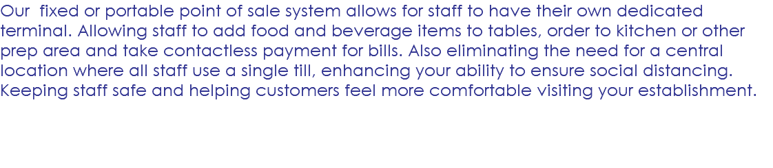 Our fixed or portable point of sale system allows for staff to have their own dedicated terminal. Allowing staff to add food and beverage items to tables, order to kitchen or other prep area and take contactless payment for bills. Also eliminating the need for a central location where all staff use a single till, enhancing your ability to ensure social distancing. Keeping staff safe and helping customers feel more comfortable visiting your establishment. 